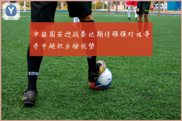 中赫国安迎战泰达期待强强对话争夺中超积分榜优势
