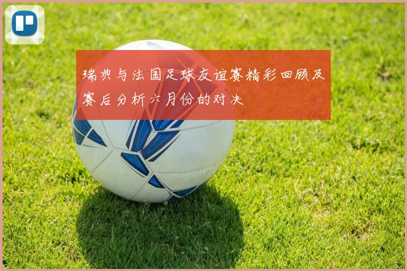 瑞典与法国足球友谊赛精彩回顾及赛后分析六月份的对决