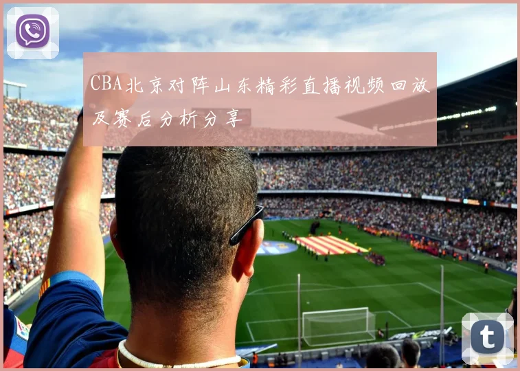 CBA北京对阵山东精彩直播视频回放及赛后分析分享