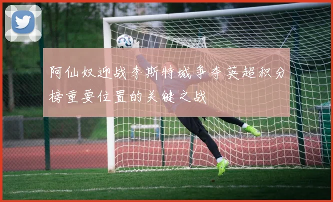 阿仙奴迎战李斯特城争夺英超积分榜重要位置的关键之战