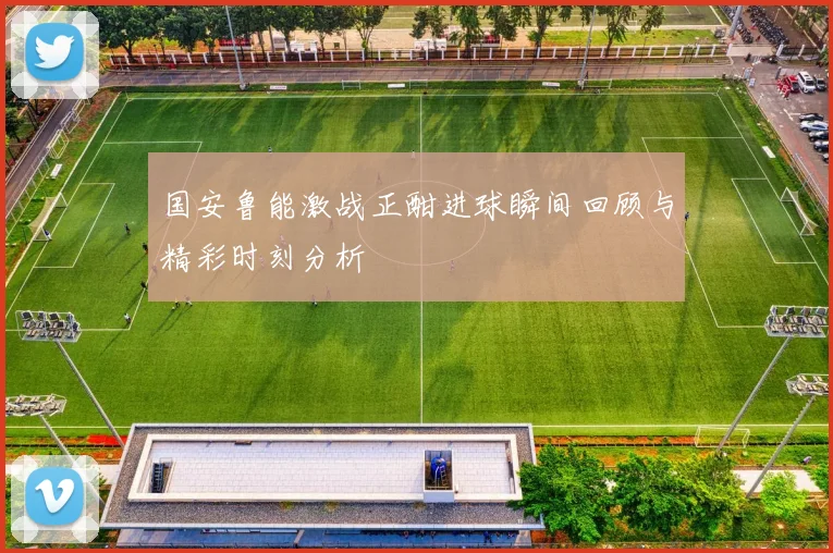 国安鲁能激战正酣进球瞬间回顾与精彩时刻分析
