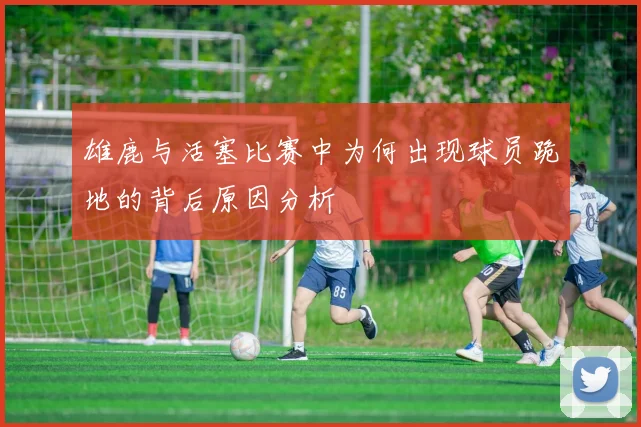 雄鹿与活塞比赛中为何出现球员跪地的背后原因分析