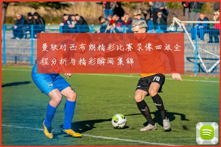 曼联对西布朗精彩比赛录像回放全程分析与精彩瞬间集锦