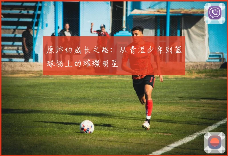 原帅的成长之路：从青涩少年到篮球场上的璀璨明星