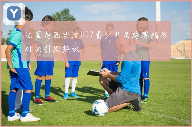 法国与西班牙U17青少年足球赛精彩对决引发热议