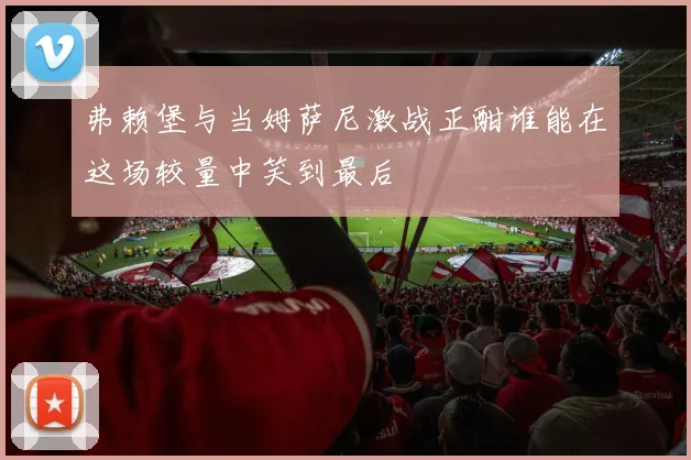弗赖堡与当姆萨尼激战正酣谁能在这场较量中笑到最后