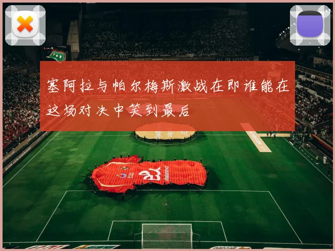 塞阿拉与帕尔梅斯激战在即谁能在这场对决中笑到最后