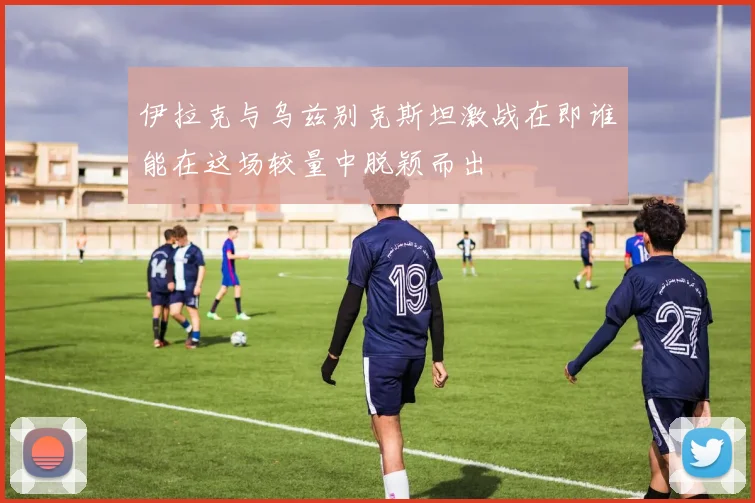 伊拉克与乌兹别克斯坦激战在即谁能在这场较量中脱颖而出