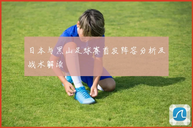 日本与黑山足球赛首发阵容分析及战术解读