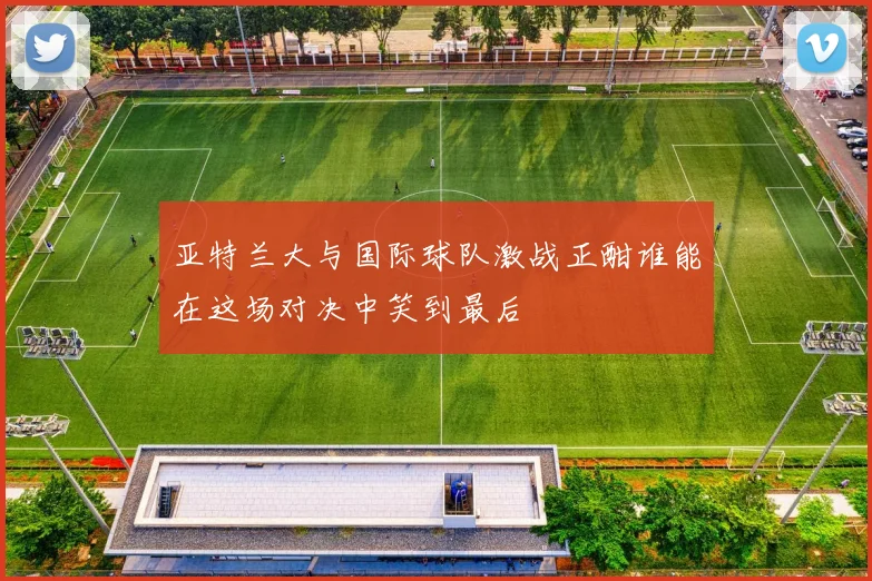 亚特兰大与国际球队激战正酣谁能在这场对决中笑到最后