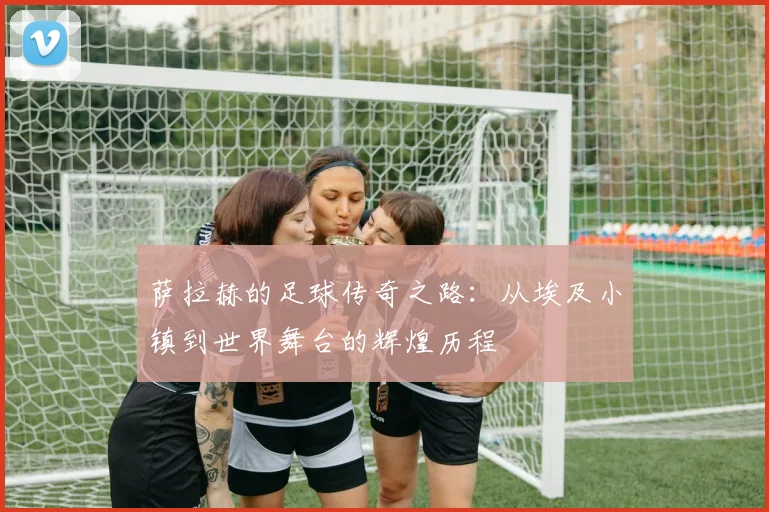 萨拉赫的足球传奇之路：从埃及小镇到世界舞台的辉煌历程