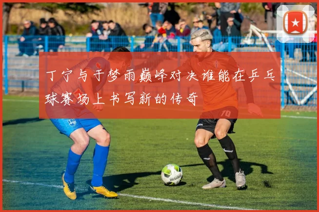 丁宁与于梦雨巅峰对决谁能在乒乓球赛场上书写新的传奇