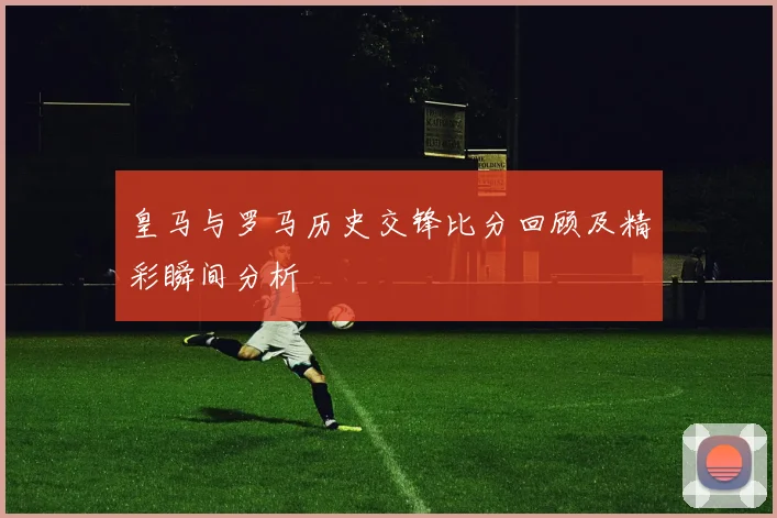 皇马与罗马历史交锋比分回顾及精彩瞬间分析