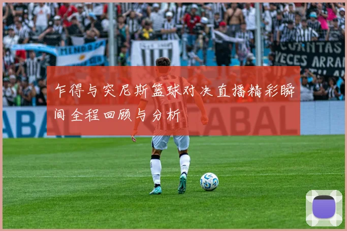 乍得与突尼斯篮球对决直播精彩瞬间全程回顾与分析