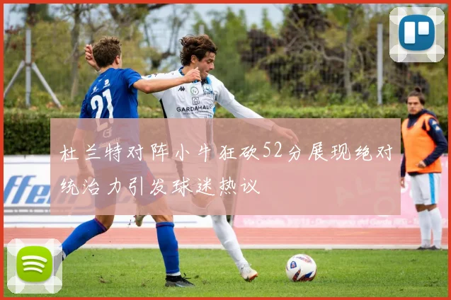 杜兰特对阵小牛狂砍52分展现绝对统治力引发球迷热议