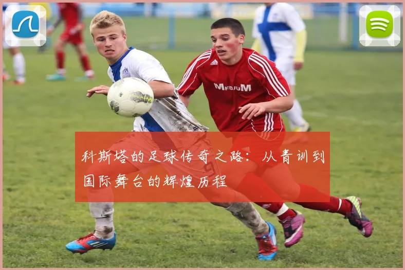 科斯塔的足球传奇之路：从青训到国际舞台的辉煌历程