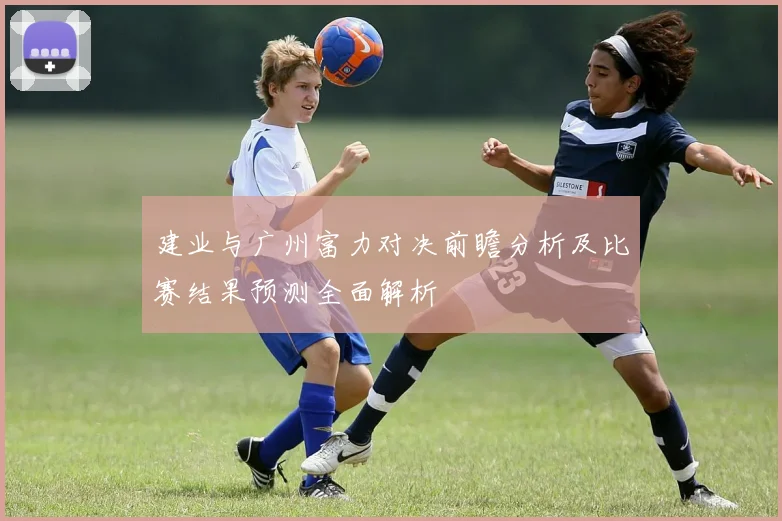 建业与广州富力对决前瞻分析及比赛结果预测全面解析