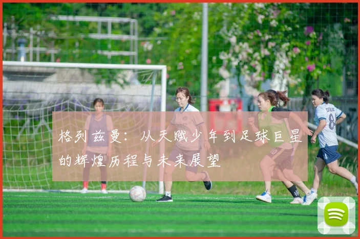 格列兹曼：从天赋少年到足球巨星的辉煌历程与未来展望