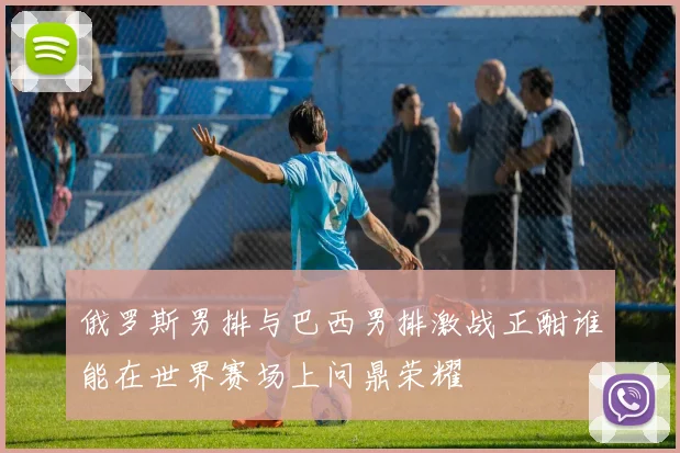 俄罗斯男排与巴西男排激战正酣谁能在世界赛场上问鼎荣耀