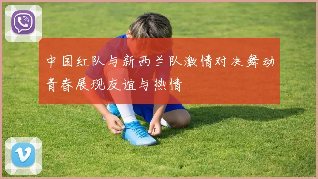 中国红队与新西兰队激情对决舞动青春展现友谊与热情