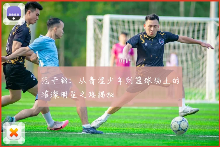 范子铭：从青涩少年到篮球场上的璀璨明星之路揭秘